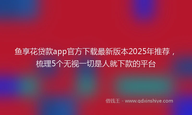 鱼享花贷款app官方下载最新版本2025年推荐，梳理5个无视一切是人就下款的平台