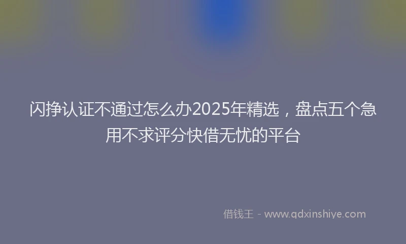 闪挣认证不通过怎么办2025年精选，盘点五个急用不求评分快借无忧的平台