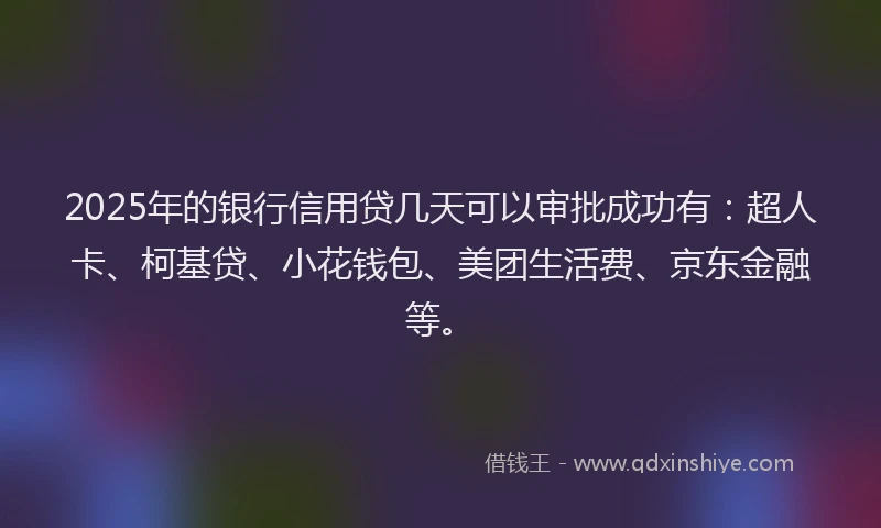 2025年的银行信用贷几天可以审批成功有：超人卡、柯基贷、小花钱包、美团生活费、京东金融等。