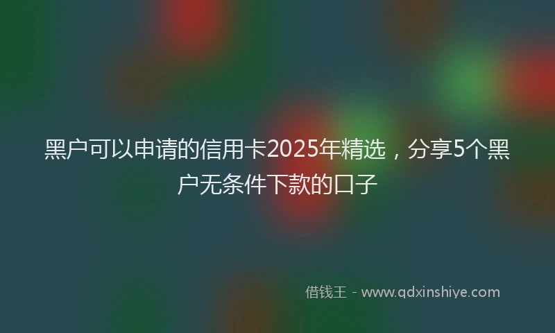 黑户可以申请的信用卡2025年精选，分享5个黑户无条件下款的口子