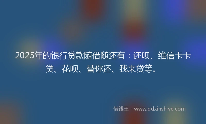 2025年的银行贷款随借随还有：还呗、维信卡卡贷、花呗、替你还、我来贷等。