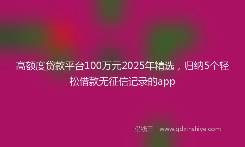 高额度贷款平台100万元2025年精选，归纳5个轻松借款无征信记录的app