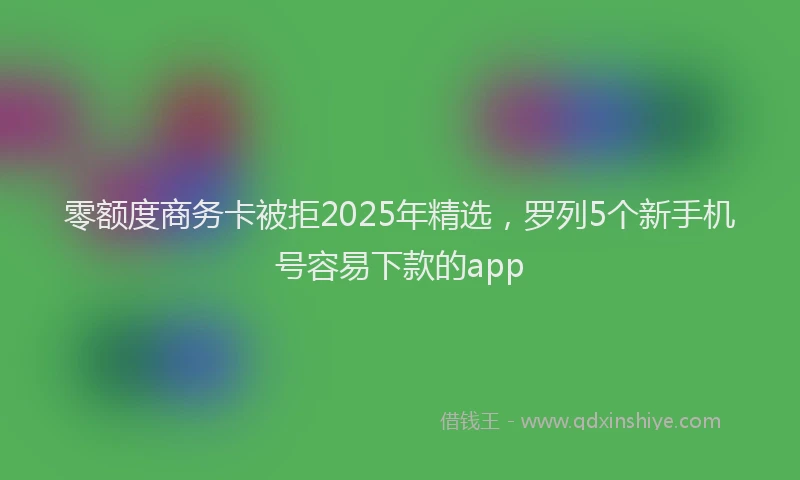 零额度商务卡被拒2025年精选，罗列5个新手机号容易下款的app