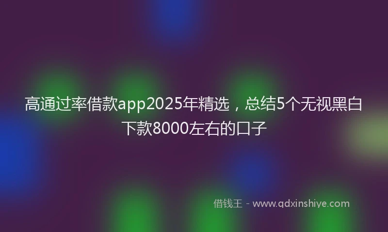 高通过率借款app2025年精选，总结5个无视黑白下款8000左右的口子