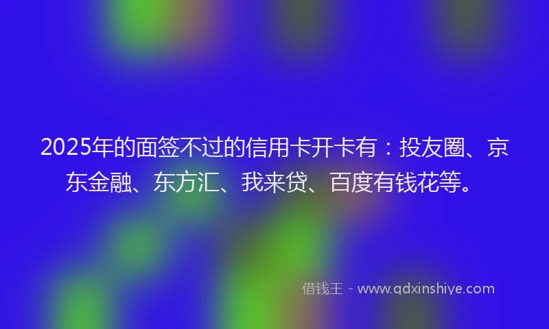 2025年的面签不过的信用卡开卡有：投友圈、京东金融、东方汇、我来贷、百度有钱花等。