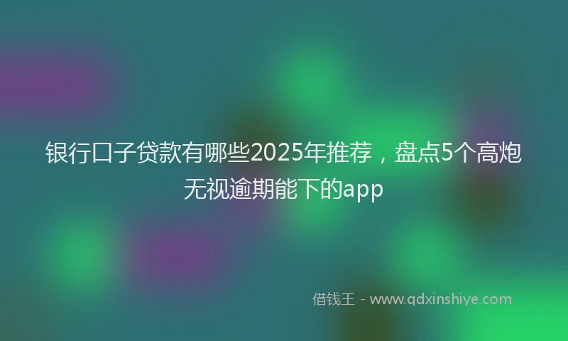 银行口子贷款有哪些2025年推荐，盘点5个高炮无视逾期能下的app