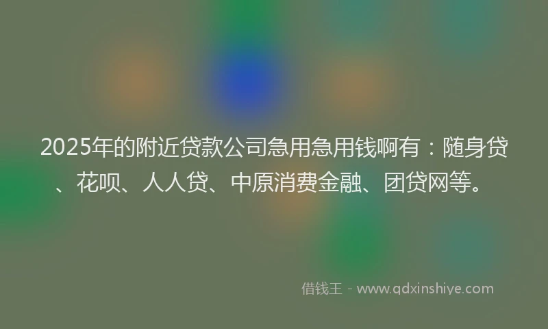 2025年的附近贷款公司急用急用钱啊有：随身贷、花呗、人人贷、中原消费金融、团贷网等。