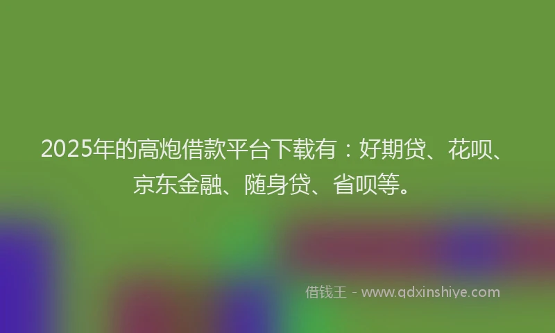 2025年的高炮借款平台下载有：好期贷、花呗、京东金融、随身贷、省呗等。