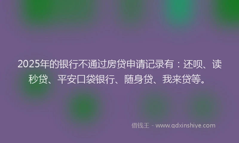 2025年的银行不通过房贷申请记录有：还呗、读秒贷、平安口袋银行、随身贷、我来贷等。