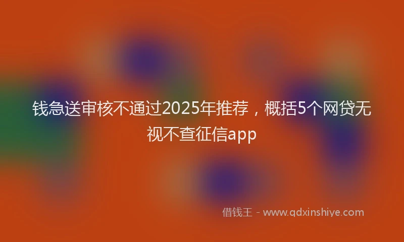 钱急送审核不通过2025年推荐，概括5个网贷无视不查征信app