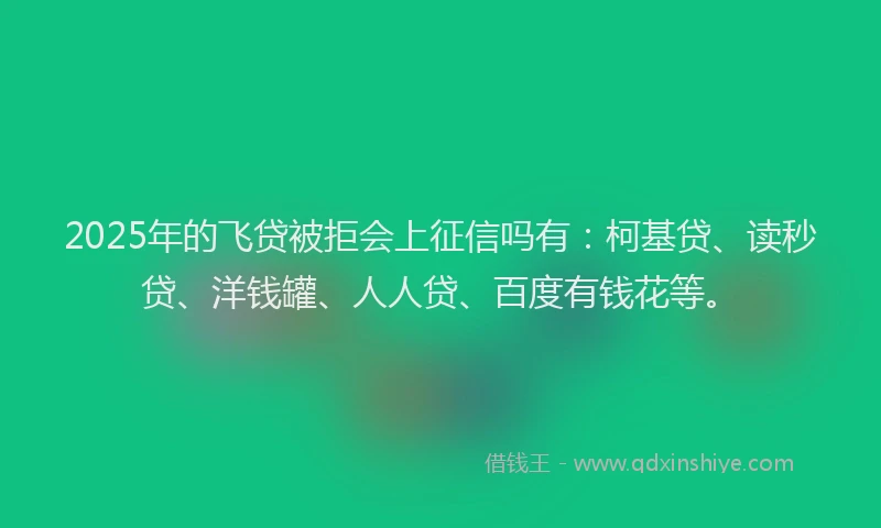 2025年的飞贷被拒会上征信吗有：柯基贷、读秒贷、洋钱罐、人人贷、百度有钱花等。