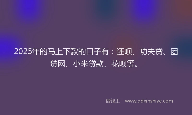 2025年的马上下款的口子有：还呗、功夫贷、团贷网、小米贷款、花呗等。