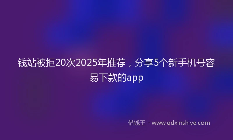 钱站被拒20次2025年推荐，分享5个新手机号容易下款的app