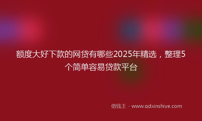 额度大好下款的网贷有哪些2025年精选，整理5个简单容易贷款平台