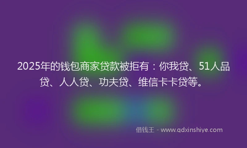 2025年的钱包商家贷款被拒有：你我贷、51人品贷、人人贷、功夫贷、维信卡卡贷等。