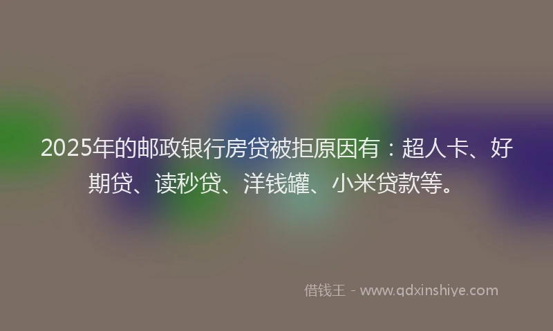 2025年的邮政银行房贷被拒原因有：超人卡、好期贷、读秒贷、洋钱罐、小米贷款等。