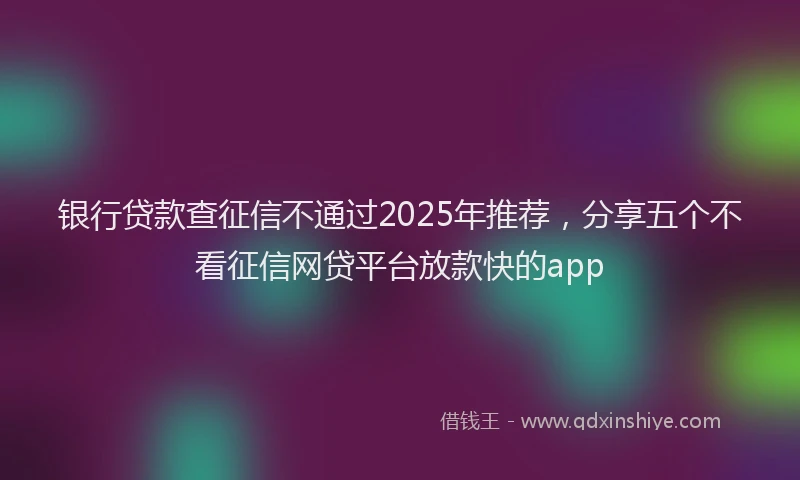 银行贷款查征信不通过2025年推荐，分享五个不看征信网贷平台放款快的app