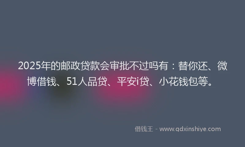 2025年的邮政贷款会审批不过吗有：替你还、微博借钱、51人品贷、平安i贷、小花钱包等。