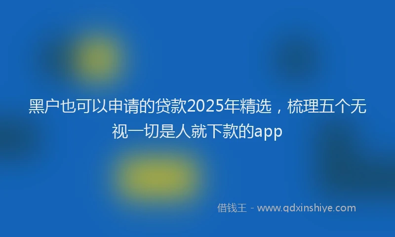黑户也可以申请的贷款2025年精选，梳理五个无视一切是人就下款的app