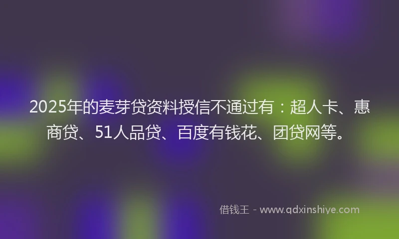 2025年的麦芽贷资料授信不通过有：超人卡、惠商贷、51人品贷、百度有钱花、团贷网等。