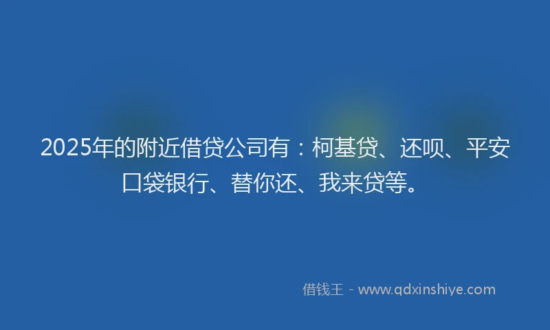 2025年的附近借贷公司有：柯基贷、还呗、平安口袋银行、替你还、我来贷等。