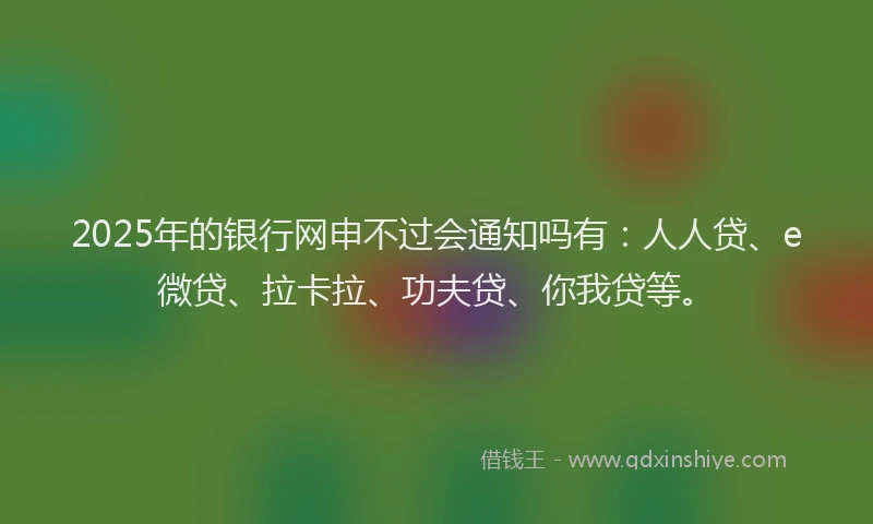 2025年的银行网申不过会通知吗有：人人贷、e微贷、拉卡拉、功夫贷、你我贷等。