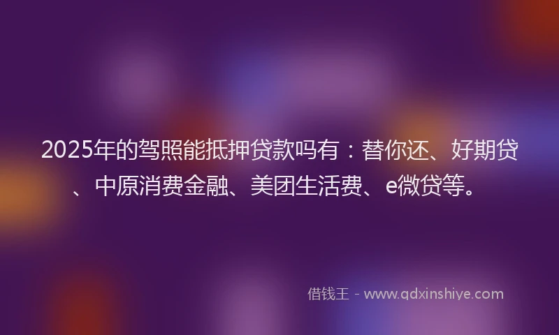 2025年的驾照能抵押贷款吗有：替你还、好期贷、中原消费金融、美团生活费、e微贷等。