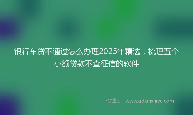 银行车贷不通过怎么办理2025年精选，梳理五个小额贷款不查征信的软件