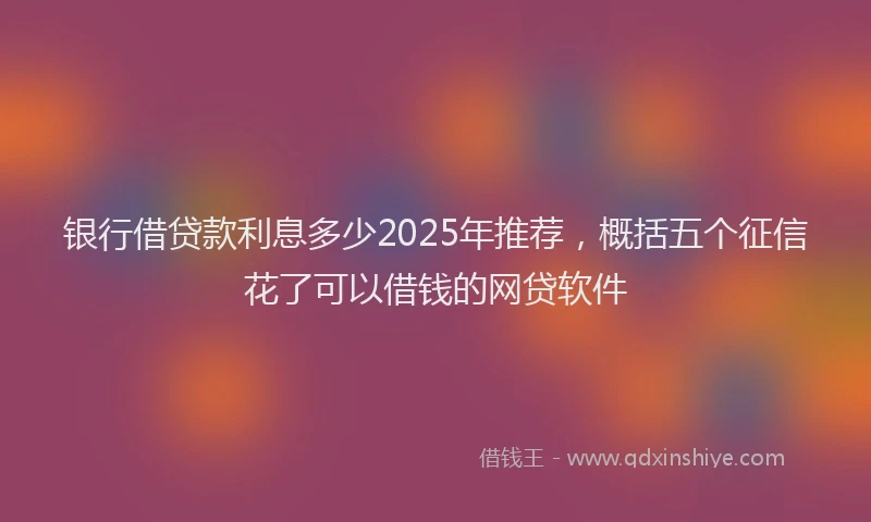 银行借贷款利息多少2025年推荐，概括五个征信花了可以借钱的网贷软件