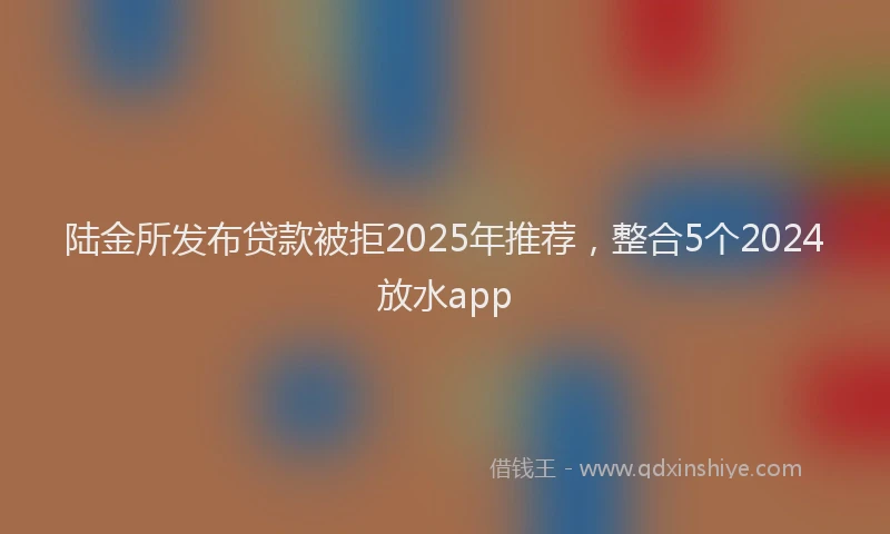 陆金所发布贷款被拒2025年推荐，整合5个2024放水app