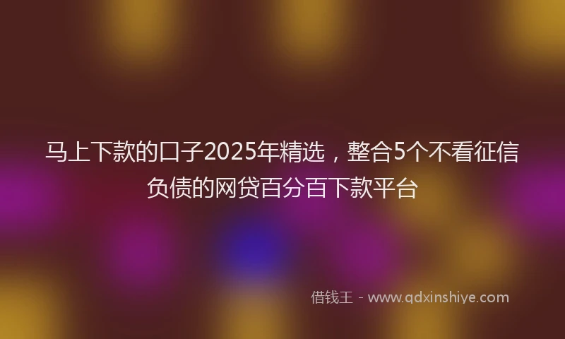 马上下款的口子2025年精选，整合5个不看征信负债的网贷百分百下款平台