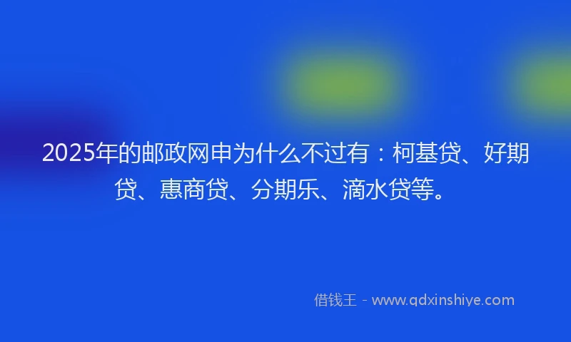 2025年的邮政网申为什么不过有：柯基贷、好期贷、惠商贷、分期乐、滴水贷等。