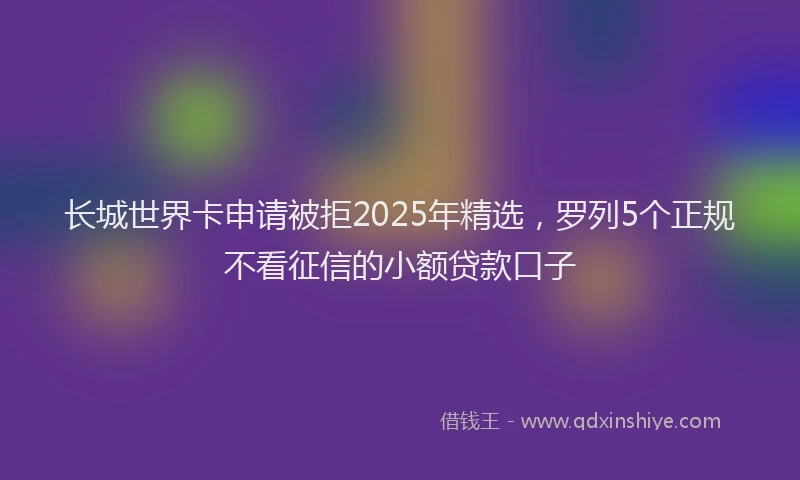 长城世界卡申请被拒2025年精选，罗列5个正规不看征信的小额贷款口子