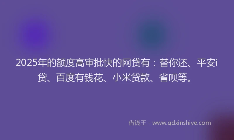 2025年的额度高审批快的网贷有：替你还、平安i贷、百度有钱花、小米贷款、省呗等。