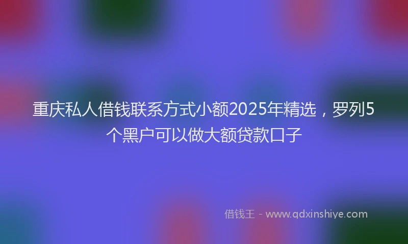 重庆私人借钱联系方式小额2025年精选，罗列5个黑户可以做大额贷款口子