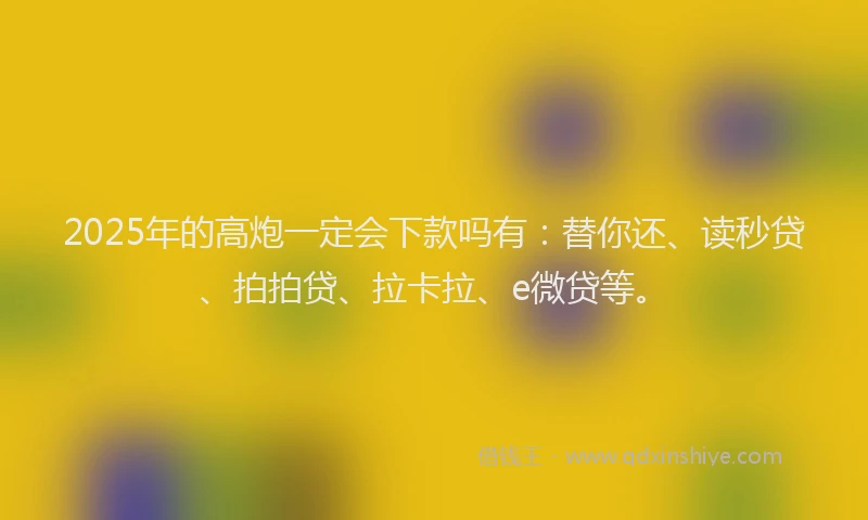 2025年的高炮一定会下款吗有：替你还、读秒贷、拍拍贷、拉卡拉、e微贷等。