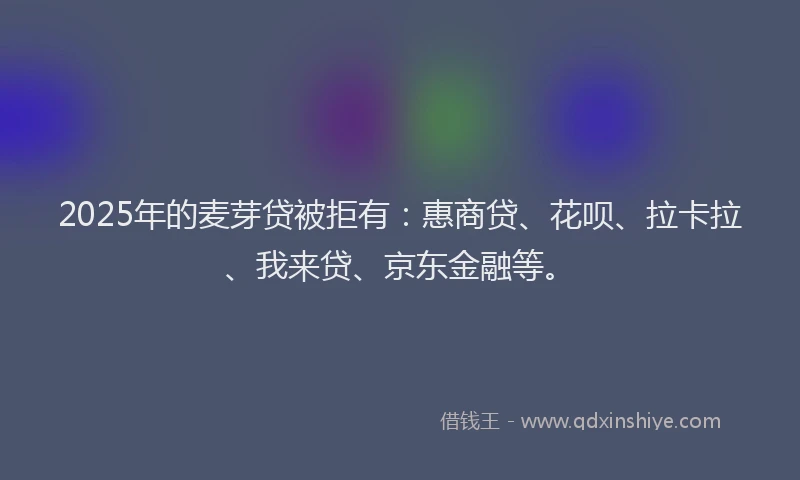 2025年的麦芽贷被拒有：惠商贷、花呗、拉卡拉、我来贷、京东金融等。