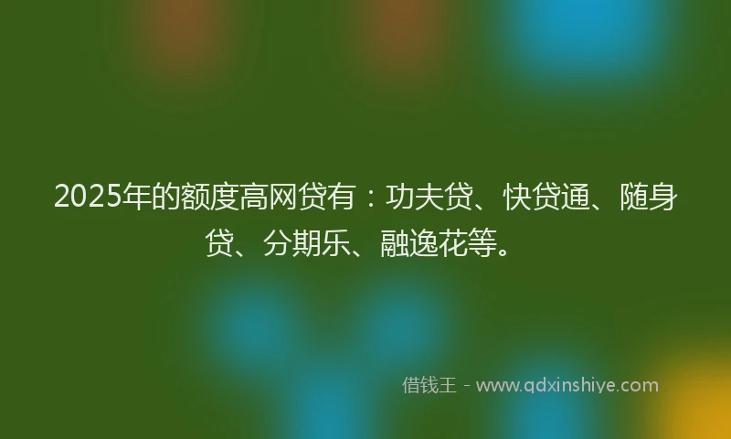 2025年的额度高网贷有：功夫贷、快贷通、随身贷、分期乐、融逸花等。
