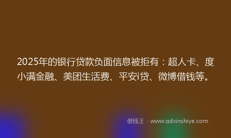 2025年的银行贷款负面信息被拒有：超人卡、度小满金融、美团生活费、平安i贷、微博借钱等。