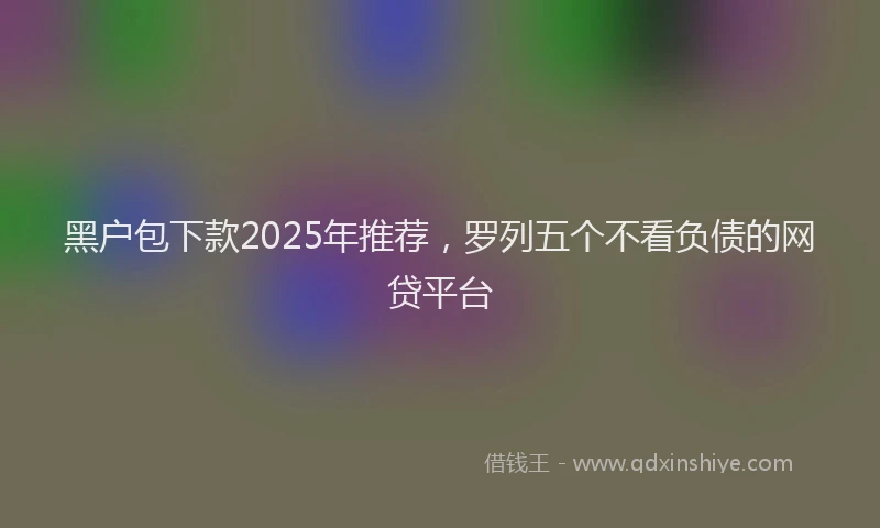 黑户包下款2025年推荐，罗列五个不看负债的网贷平台