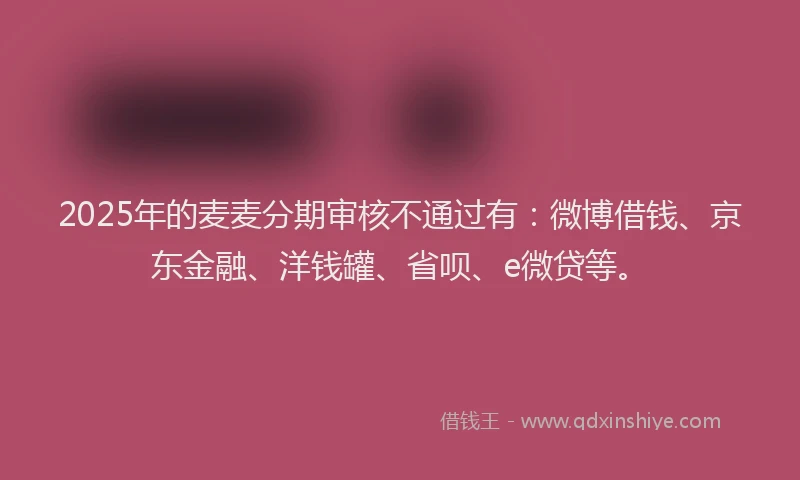 2025年的麦麦分期审核不通过有：微博借钱、京东金融、洋钱罐、省呗、e微贷等。