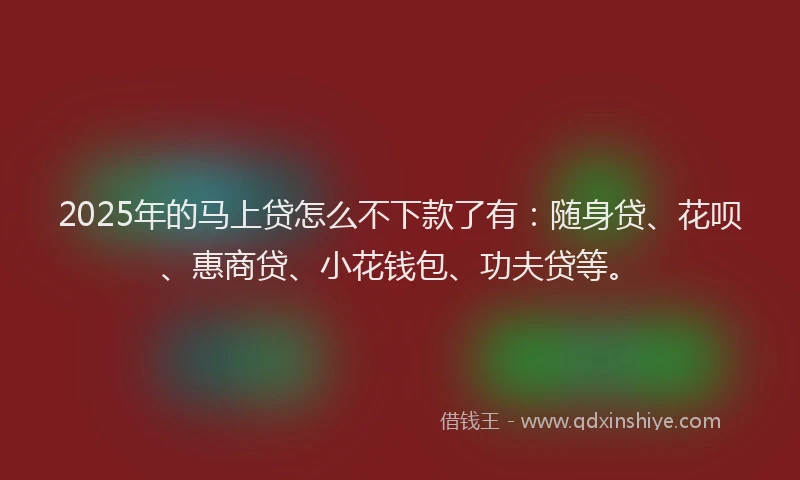 2025年的马上贷怎么不下款了有：随身贷、花呗、惠商贷、小花钱包、功夫贷等。