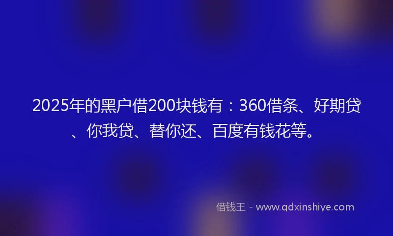 2025年的黑户借200块钱有：360借条、好期贷、你我贷、替你还、百度有钱花等。