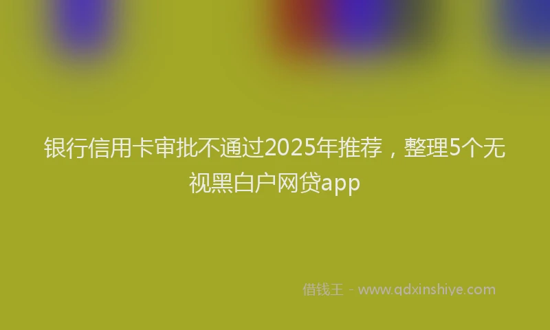银行信用卡审批不通过2025年推荐，整理5个无视黑白户网贷app