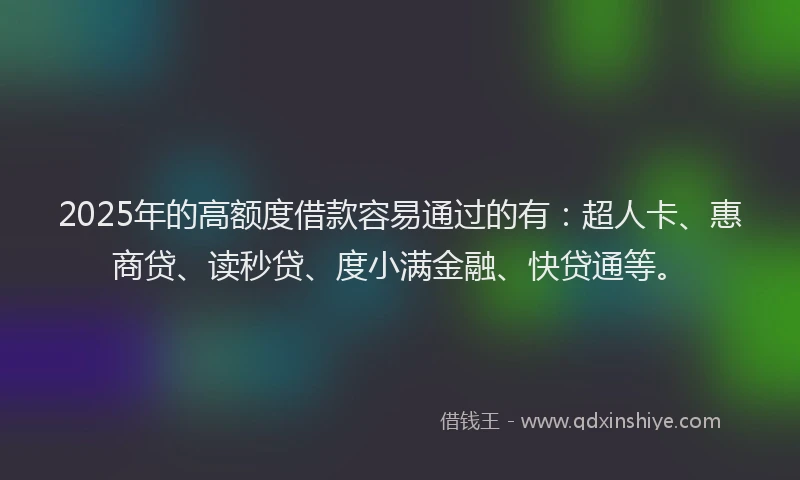 2025年的高额度借款容易通过的有：超人卡、惠商贷、读秒贷、度小满金融、快贷通等。
