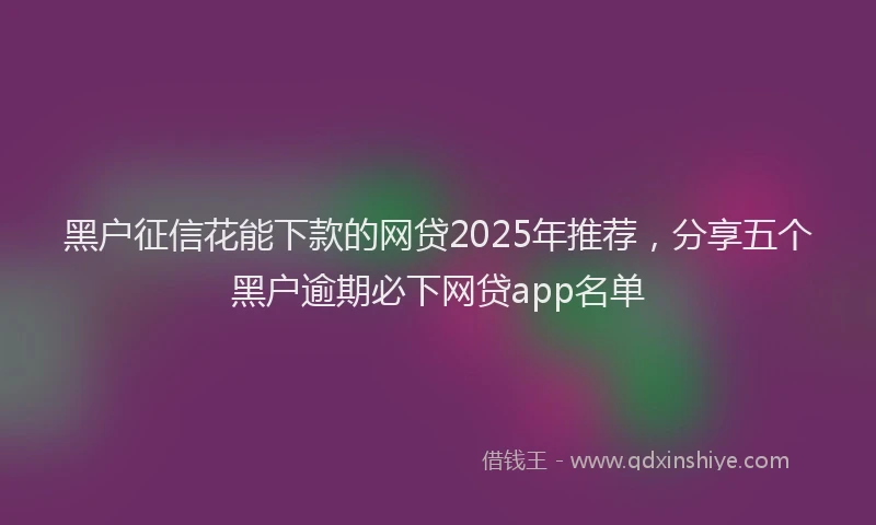 黑户征信花能下款的网贷2025年推荐，分享五个黑户逾期必下网贷app名单
