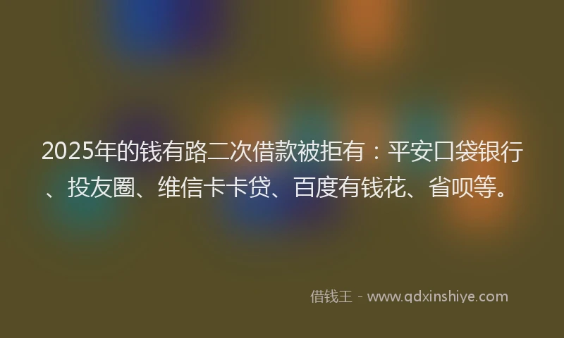 2025年的钱有路二次借款被拒有：平安口袋银行、投友圈、维信卡卡贷、百度有钱花、省呗等。