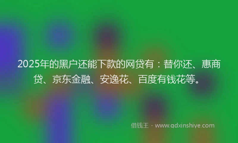 2025年的黑户还能下款的网贷有：替你还、惠商贷、京东金融、安逸花、百度有钱花等。