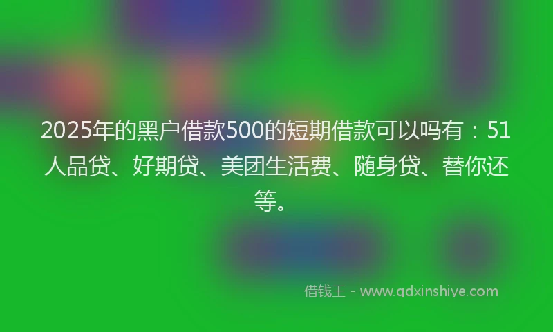 2025年的黑户借款500的短期借款可以吗有：51人品贷、好期贷、美团生活费、随身贷、替你还等。