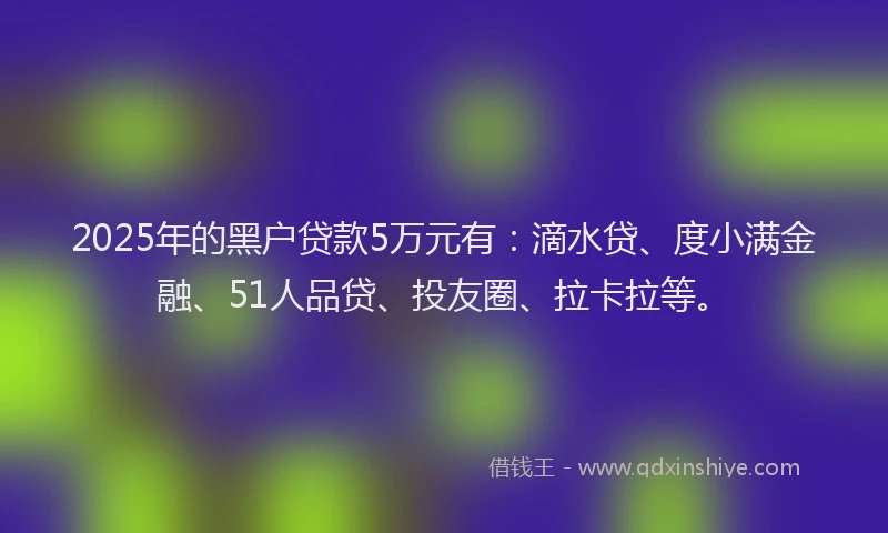 2025年的黑户贷款5万元有：滴水贷、度小满金融、51人品贷、投友圈、拉卡拉等。
